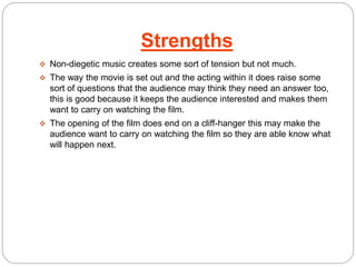 Strengths 
 Non-diegetic music creates some sort of tension but not much. 
 The way the movie is set out and the acting within it does raise some 
sort of questions that the audience may think they need an answer too, 
this is good because it keeps the audience interested and makes them 
want to carry on watching the film. 
 The opening of the film does end on a cliff-hanger this may make the 
audience want to carry on watching the film so they are able know what 
will happen next. 
 
