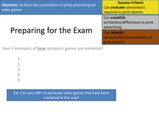 Preparing for the Exam
Give 5 examples of how computer games are marketed?
1.
2.
3.
4.
5.
Objective: To learn the conventions of print advertising for
video games
Success Criteria
Can evaluate conventions
required in print adverts
Can establish
similarities/differences in print
advertising
Can identify
characteristics/conventions of
print adverts
Ext: Can you refer to particular video games that have been
marketed in this way?
 