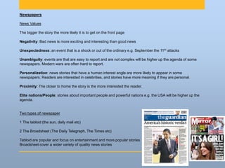 Newspapers
News Values
The bigger the story the more likely it is to get on the front page
Negativity: Bad news is more exciting and interesting than good news
Unexpectedness: an event that is a shock or out of the ordinary e.g. September the 11th attacks
Unambiguity: events are that are easy to report and are not complex will be higher up the agenda of some
newspapers. Modern wars are often hard to report.
Personalization: news stories that have a human interest angle are more likely to appear in some
newspapers. Readers are interested in celebrities, and stories have more meaning if they are personal.
Proximity: The closer to home the story is the more interested the reader.
Elite nations/People: stories about important people and powerful nations e.g. the USA will be higher up the
agenda.
Two types of newspaper
1 The tabloid (the sun, daily mail etc)
2 The Broadsheet (The Daily Telegraph, The Times etc)
Tabloid are popular and focus on entertainment and more popular stories
Broadsheet cover a wider variety of quality news stories
 