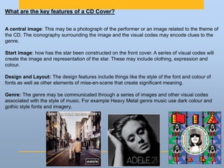 What are the key features of a CD Cover?
A central image: This may be a photograph of the performer or an image related to the theme of
the CD. The iconography surrounding the image and the visual codes may encode clues to the
genre.
Start image: how has the star been constructed on the front cover. A series of visual codes will
create the image and representation of the star. These may include clothing, expression and
colour.
Design and Layout: The design features include things like the style of the font and colour of
fonts as well as other elements of mise-en-scene that create significant meaning.
Genre: The genre may be communicated through a series of images and other visual codes
associated with the style of music. For example Heavy Metal genre music use dark colour and
gothic style fonts and imagery.
 
