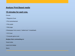 Analyse Print Based media
15 minutes for each one.
Choose
1 Magazine Cover
1 Print advertisement
1 Film poster
1 Web page
2 Newspaper front covers (1 tabloid and 1 broadsheet)
1 CD Cover
1 Computer game cover
Analyse them commenting on:
Visual codes
Layout and design
Genre
 