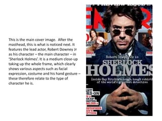 This is the main cover image. After the
masthead, this is what is noticed next. It
features the lead actor, Robert Downey Jr
as his character – the main character – in
‘Sherlock Holmes’. It is a medium close-up
taking up the whole frame, which clearly
shows various aspects such as facial
expression, costume and his hand gesture –
these therefore relate to the type of
character he is.
 