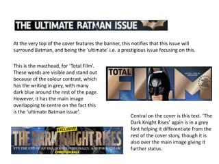 At the very top of the cover features the banner, this notifies that this issue will
surround Batman, and being the ‘ultimate’ i.e. a prestigious issue focusing on this.

This is the masthead, for ‘Total Film’.
These words are visible and stand out
because of the colour contrast, which
has the writing in grey, with many
dark blue around the rest of the page.
However, it has the main image
overlapping to centre on the fact this
is the ‘ultimate Batman issue’.
                                                      Central on the cover is this text. ‘The
                                                      Dark Knight Rises’ again is in a grey
                                                      font helping it differentiate from the
                                                      rest of the cover story, though it is
                                                      also over the main image giving it
                                                      further status.
 