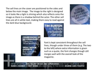 The sell lines on the cover are positioned to the sides and
below the main image. The image to the right is designed
so it looks like a light is shining which also reflects onto the
image as there is a shadow behind the actor. The other sell
lines are all in white text, making them easy to read against
the dark blue background.




                                          Font is kept consistent throughout the sell
                                          lines, though under three of them (e.g. The two
                                          to the left) where extra information is given
                                          such as a quote, the font changes though still
                                          merges well with the overall look of the
                                          magazine.
 