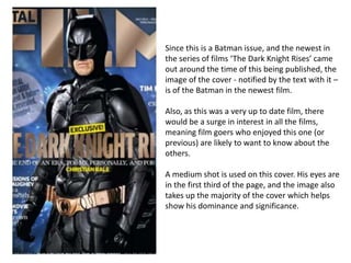 Since this is a Batman issue, and the newest in
the series of films ‘The Dark Knight Rises’ came
out around the time of this being published, the
image of the cover - notified by the text with it –
is of the Batman in the newest film.

Also, as this was a very up to date film, there
would be a surge in interest in all the films,
meaning film goers who enjoyed this one (or
previous) are likely to want to know about the
others.

A medium shot is used on this cover. His eyes are
in the first third of the page, and the image also
takes up the majority of the cover which helps
show his dominance and significance.
 