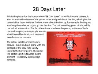 28 Days Later
This is the poster for the horror movie ‘28 Days Later’. As with all movie posters, it
aims to entice the viewer of the poster to be intrigued about the film, which give the
potential for them to either find out more about the film by, for example, finding and
watching the trailer, or to just go see the film. The unique selling point of it is, oddly,
the lack of information. The fact there is not much on the poster, in terms of both
text and imagery, makes people wonder
what it could be about, as it does not
even have actors names.
The colour palette of mainly dark
colours – black and red, along with the
contrast of the grey help signify
towards the horror genre. The red of
the poster signifies towards a gore
element – especially as it is about
zombies.
 