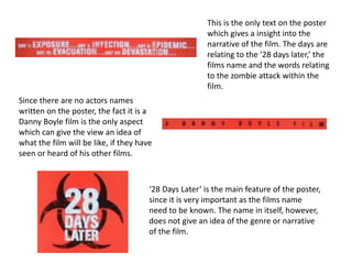 This is the only text on the poster
                                                       which gives a insight into the
                                                       narrative of the film. The days are
                                                       relating to the ’28 days later,’ the
                                                       films name and the words relating
                                                       to the zombie attack within the
                                                       film.
Since there are no actors names
written on the poster, the fact it is a
Danny Boyle film is the only aspect
which can give the view an idea of
what the film will be like, if they have
seen or heard of his other films.



                                       ‘28 Days Later’ is the main feature of the poster,
                                       since it is very important as the films name
                                       need to be known. The name in itself, however,
                                       does not give an idea of the genre or narrative
                                       of the film.
 
