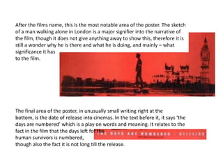 After the films name, this is the most notable area of the poster. The sketch
of a man walking alone in London is a major signifier into the narrative of
the film, though it does not give anything away to show this, therefore it is
still a wonder why he is there and what he is doing, and mainly – what
significance it has
to the film.




The final area of the poster, in unusually small writing right at the
bottom, is the date of release into cinemas. In the text before it, it says ‘the
days are numbered’ which is a play on words and meaning. It relates to the
fact in the film that the days left for the
human survivors is numbered,
though also the fact it is not long till the release.
 