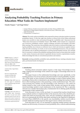 Mathematics 2021, 9, 2493. https://doi.org/10.3390/math9192493 www.mdpi.com/journal/mathematics
Article
Analysing Probability Teaching Practices in Primary
Education: What Tasks do Teachers Implement?
Claudia Vásquez 1,* and Ángel Alsina 2
1 Campus Villarrica, Pontificia Universidad Católica de Chile, Villarrica 4930445, Chile
2 Departament of Subject-Specific Didactics, Universitat de Girona, 17004 Girona, Spain;
angel.alsina@udg.edu
* Correspondence: cavasque@uc.cl
Abstract: This study analyses probability tasks proposed by primary education teachers to promote
probabilistic literacy. To this end, eight class sessions at various levels of the Chilean educational
system were recorded on video and analysed through the ”probability tasks” dimension from the
“Observation Instrument for Probability Classes” (IOC-PROB), which includes five components:
use of resources, probabilistic contexts, cognitive challenge, procedures and strategies, and proba-
bility meanings. The results show that probability tasks focus mainly on technical knowledge, caus-
ing the probability class to become an arithmetic class in which only formulas are applied, mechan-
ically and with no meaning. As a result, we see no use of technological resources, a low use of phys-
ical materials, and an absolute predominance of solving decontextualised exercises. We conclude
that it is necessary to enhance the probability teaching practices based on lesson plans that consider
a wide variety of resources and contexts to gradually advance towards a representation of proba-
bilistic knowledge that relies on conventional procedures and notations.
Keywords: teaching probability; probability tasks; probability literacy; teaching evaluation; lesson
plans; professional teacher development
1. Introduction
Teaching school curriculum subjects requires a wide range of knowledge at every
stage, ranging from knowledge of the content to be taught, to knowledge about how to
teach it [1].
This paper focuses on the mathematical knowledge and, more specifically, on the
teaching practices of in-service primary education teachers to teach probability. In partic-
ular, in this study we have focused on the knowledge in action of these teachers since,
according to Hoover [2], it is beneficial to ask about the knowledge that teachers bring to
bear in their teaching practices when presenting a certain mathematical topic. This is be-
cause knowing how teachers use this knowledge in the classroom is very useful for
teacher trainers as they work to help teachers build, develop, and improve the profes-
sional knowledge needed to teach mathematics in the classroom [3]. This is especially
relevant if we consider that teachers play a fundamental role in offering quality learning
opportunities to their students [4,5].
From this point of view, on the one hand, it is assumed that teachers should know
many methods and how to implement them in the classroom, that is, they should be pro-
vided with criteria for knowing when, what, and why something is appropriate and re-
flect on it systematically [6]. On the other hand, and based on the Approach to Mathemat-
ics Lesson Plans (AMLP) [7], in the specific case of probability, teachers must be able to
consider deliberate teaching sequences that regard various contexts and resources.
From this point of view, we are interested in analysing whether primary education
teachers use this diversity of resources to teach probability since, without underestimating
Citation: Vásquez, C.; Alsina, Á.
Analysing Probability Teaching
Practices in Primary Education:
What Tasks do Teachers Implement?
Mathematics 2021, 9, 2493.
https://doi.org/10.3390/math9192493
Academic Editor: Ángel Alberto
Magreñán
Received: 15 September 2021
Accepted: 02 October 2021
Published: 5 October 2021
Publisher’s Note: MDPI stays neu-
tral with regard to jurisdictional
claims in published maps and institu-
tional affiliations.
Copyright: © 2021 by the authors. Li-
censee MDPI, Basel, Switzerland.
This article is an open access article
distributed under the terms and con-
ditions of the Creative Commons At-
tribution (CC BY) license (http://crea-
tivecommons.org/licenses/by/4.0/).
 