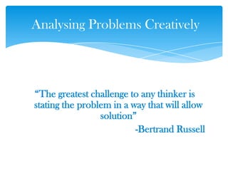 ―The greatest challenge to any thinker is
stating the problem in a way that will allow
solution‖
-Bertrand Russell
Analysing Problems Creatively
 