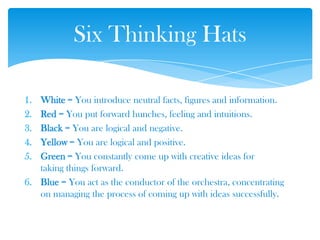 1. White = You introduce neutral facts, figures and information.
2. Red = You put forward hunches, feeling and intuitions.
3. Black = You are logical and negative.
4. Yellow = You are logical and positive.
5. Green = You constantly come up with creative ideas for
taking things forward.
6. Blue = You act as the conductor of the orchestra, concentrating
on managing the process of coming up with ideas successfully.
Six Thinking Hats
 