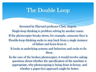 Invented by Harvard professor Chris Argyris.
Single-loop thinking is problem solving by another name.
If the photocopier breaks down, for example, someone fixes it.
Double-loop thinking seeks to step back from a single instance
of failure and learn from it.
It looks at underlying systems and behaviors and seeks to fix
these.
In the case of the broken photocopier, it would involve asking
questions about whether the specification of the machine is
appropriate, why photocopying is being done in-house, and
whether a paper-less approach might be better.
The Double Loop
 