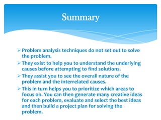 Problem analysis techniques do not set out to solve
the problem.
They exist to help you to understand the underlying
causes before attempting to find solutions.
They assist you to see the overall nature of the
problem and the interrelated causes.
This in turn helps you to prioritize which areas to
focus on. You can then generate many creative ideas
for each problem, evaluate and select the best ideas
and then build a project plan for solving the
problem.
Summary
 