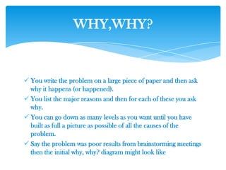  You write the problem on a large piece of paper and then ask
why it happens (or happened).
 You list the major reasons and then for each of these you ask
why.
 You can go down as many levels as you want until you have
built as full a picture as possible of all the causes of the
problem.
 Say the problem was poor results from brainstorming meetings
then the initial why, why? diagram might look like
WHY,WHY?
 