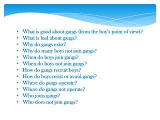 • What is good about gangs (from the boy‘s point of view)?
• What is bad about gangs?
• Why do gangs exist?
• Why do many boys not join gangs?
• When do boys join gangs?
• When do boys not join gangs?
• How do gangs recruit boys?
• How do boys resist or avoid gangs?
• Where do gangs operate?
• Where do gangs not operate?
• Who joins gangs?
• Who does not join gangs?
 