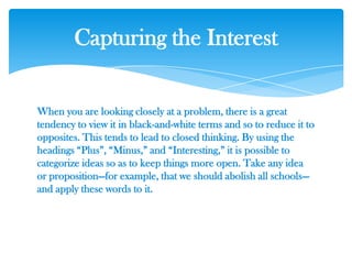 When you are looking closely at a problem, there is a great
tendency to view it in black-and-white terms and so to reduce it to
opposites. This tends to lead to closed thinking. By using the
headings ―Plus‖, ―Minus,‖ and ―Interesting,‖ it is possible to
categorize ideas so as to keep things more open. Take any idea
or proposition—for example, that we should abolish all schools—
and apply these words to it.
Capturing the Interest
 