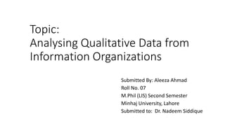 Topic:
Analysing Qualitative Data from
Information Organizations
Submitted By: Aleeza Ahmad
Roll No. 07
M.Phil (LIS) Second Semester
Minhaj University, Lahore
Submitted to: Dr. Nadeem Siddique
 