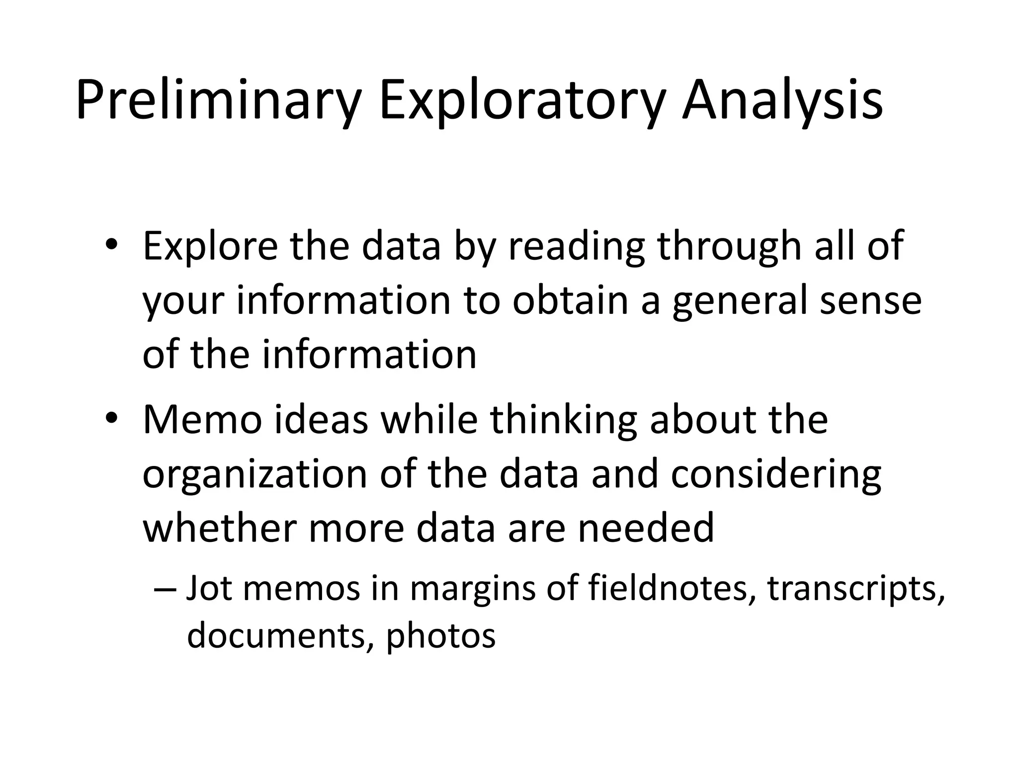 Preliminary Exploratory Analysis
• Explore the data by reading through all of
your information to obtain a general sense
of the information
• Memo ideas while thinking about the
organization of the data and considering
whether more data are needed
– Jot memos in margins of fieldnotes, transcripts,
documents, photos
 
