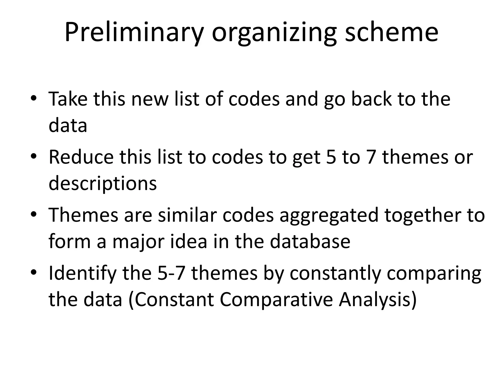 Preliminary organizing scheme
• Take this new list of codes and go back to the
data
• Reduce this list to codes to get 5 to 7 themes or
descriptions
• Themes are similar codes aggregated together to
form a major idea in the database
• Identify the 5-7 themes by constantly comparing
the data (Constant Comparative Analysis)
 