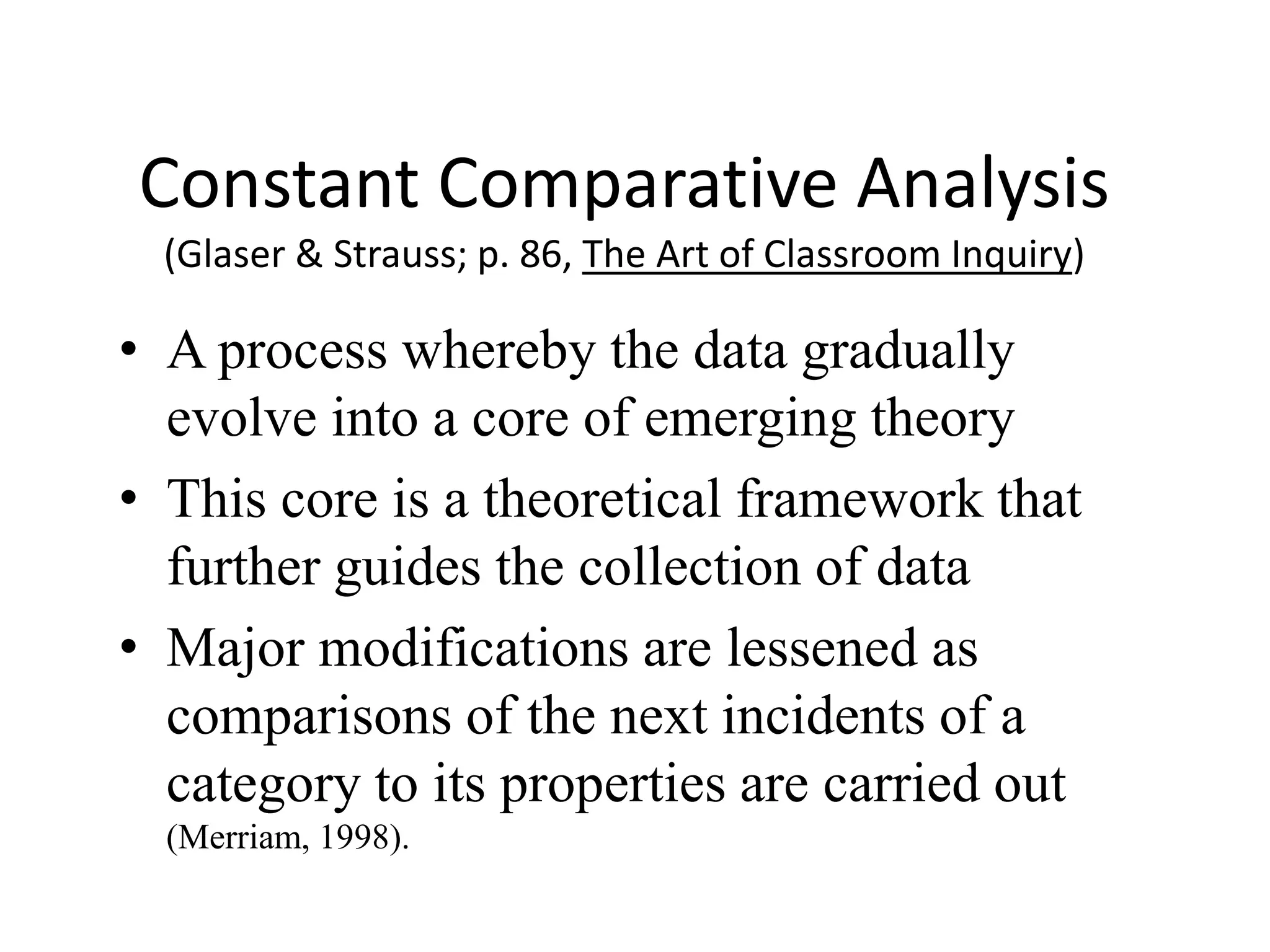 Constant Comparative Analysis
(Glaser & Strauss; p. 86, The Art of Classroom Inquiry)
• A process whereby the data gradually
evolve into a core of emerging theory
• This core is a theoretical framework that
further guides the collection of data
• Major modifications are lessened as
comparisons of the next incidents of a
category to its properties are carried out
(Merriam, 1998).
 