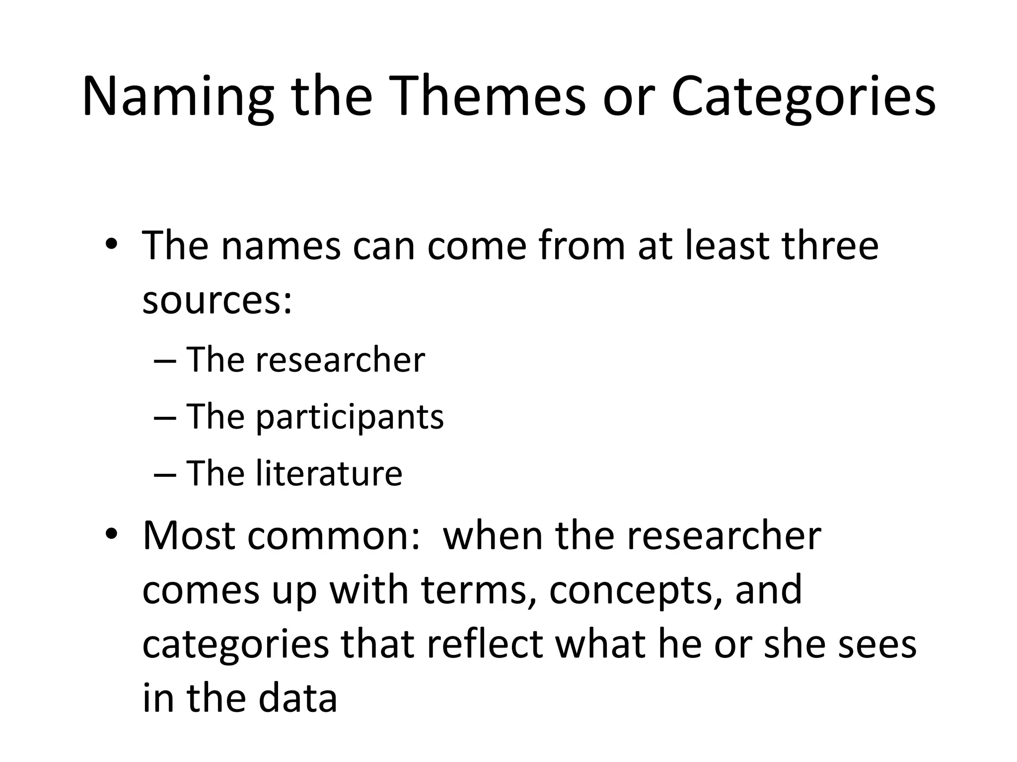 Naming the Themes or Categories
• The names can come from at least three
sources:
– The researcher
– The participants
– The literature
• Most common: when the researcher
comes up with terms, concepts, and
categories that reflect what he or she sees
in the data
 
