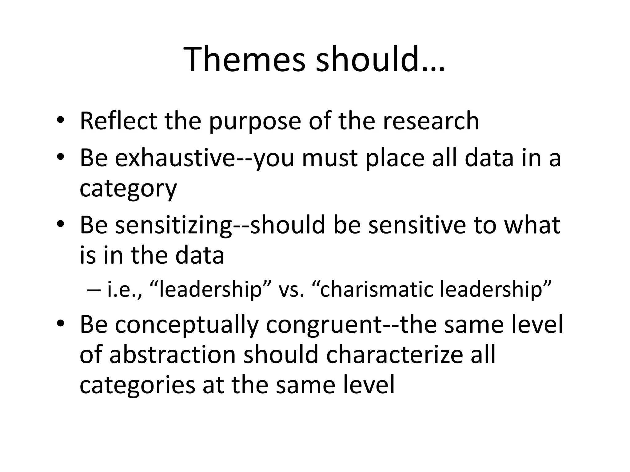 Themes should…
• Reflect the purpose of the research
• Be exhaustive--you must place all data in a
category
• Be sensitizing--should be sensitive to what
is in the data
– i.e., “leadership” vs. “charismatic leadership”
• Be conceptually congruent--the same level
of abstraction should characterize all
categories at the same level
 
