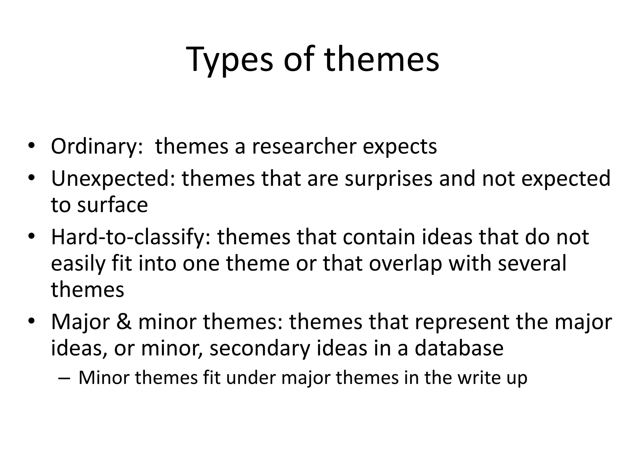 Types of themes
• Ordinary: themes a researcher expects
• Unexpected: themes that are surprises and not expected
to surface
• Hard-to-classify: themes that contain ideas that do not
easily fit into one theme or that overlap with several
themes
• Major & minor themes: themes that represent the major
ideas, or minor, secondary ideas in a database
– Minor themes fit under major themes in the write up
 