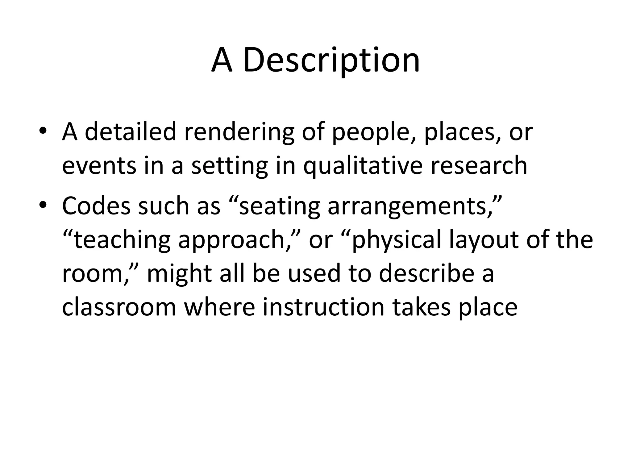 A Description
• A detailed rendering of people, places, or
events in a setting in qualitative research
• Codes such as “seating arrangements,”
“teaching approach,” or “physical layout of the
room,” might all be used to describe a
classroom where instruction takes place
 