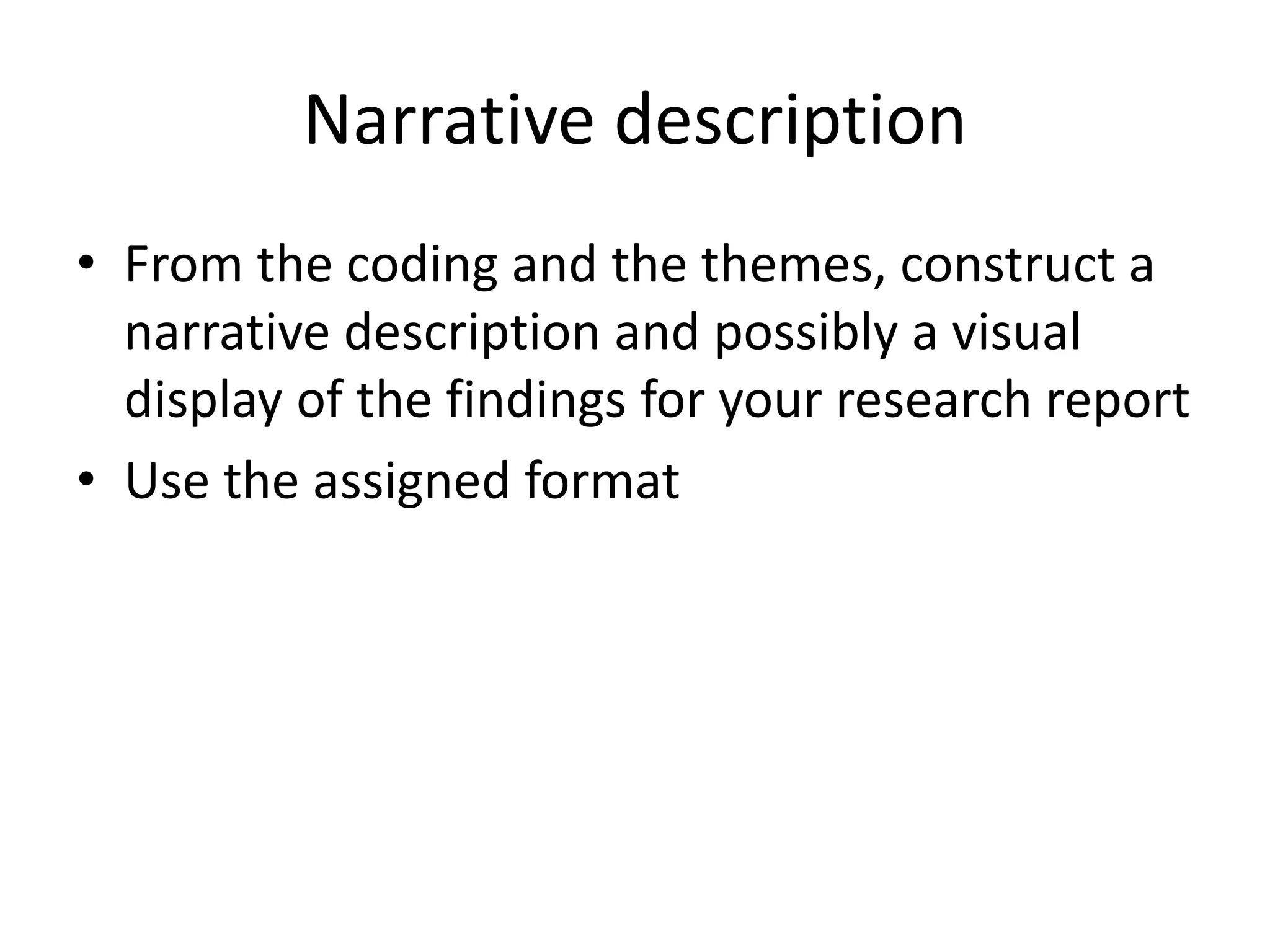 Narrative description
• From the coding and the themes, construct a
narrative description and possibly a visual
display of the findings for your research report
• Use the assigned format
 
