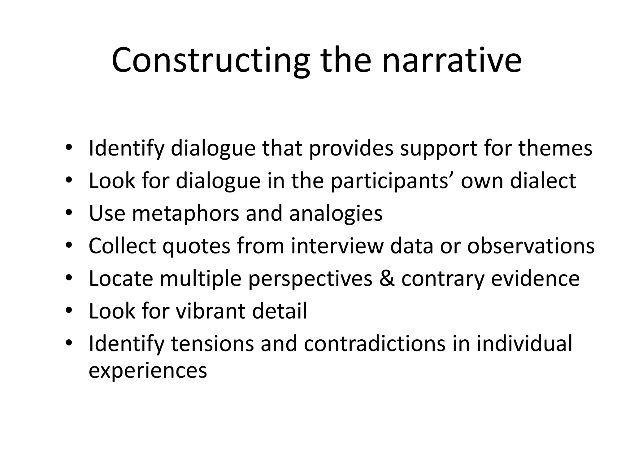 Constructing the narrative
• Identify dialogue that provides support for themes
• Look for dialogue in the participants’ own dialect
• Use metaphors and analogies
• Collect quotes from interview data or observations
• Locate multiple perspectives & contrary evidence
• Look for vibrant detail
• Identify tensions and contradictions in individual
experiences
 