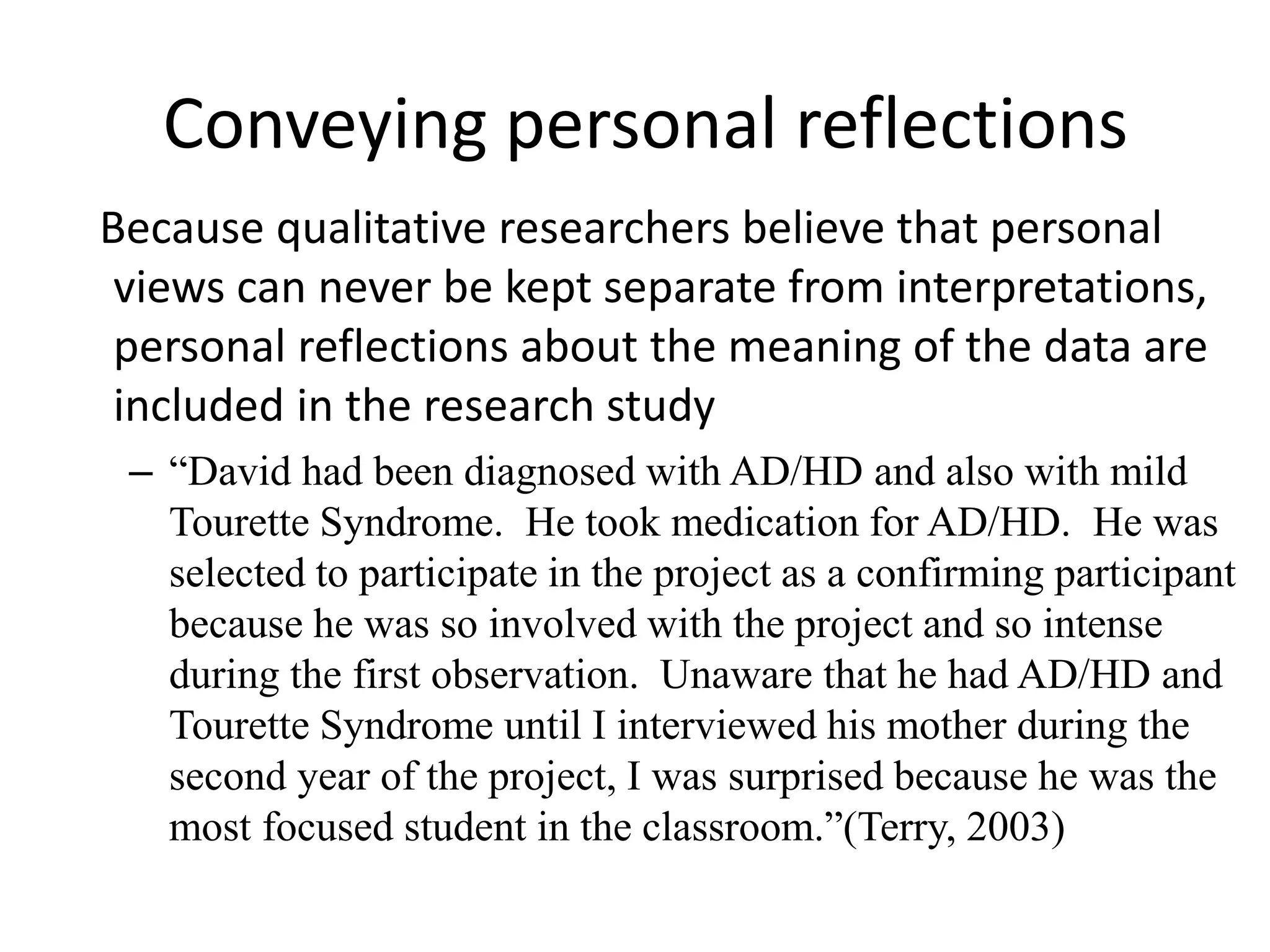Conveying personal reflections
Because qualitative researchers believe that personal
views can never be kept separate from interpretations,
personal reflections about the meaning of the data are
included in the research study
– “David had been diagnosed with AD/HD and also with mild
Tourette Syndrome. He took medication for AD/HD. He was
selected to participate in the project as a confirming participant
because he was so involved with the project and so intense
during the first observation. Unaware that he had AD/HD and
Tourette Syndrome until I interviewed his mother during the
second year of the project, I was surprised because he was the
most focused student in the classroom.”(Terry, 2003)
 