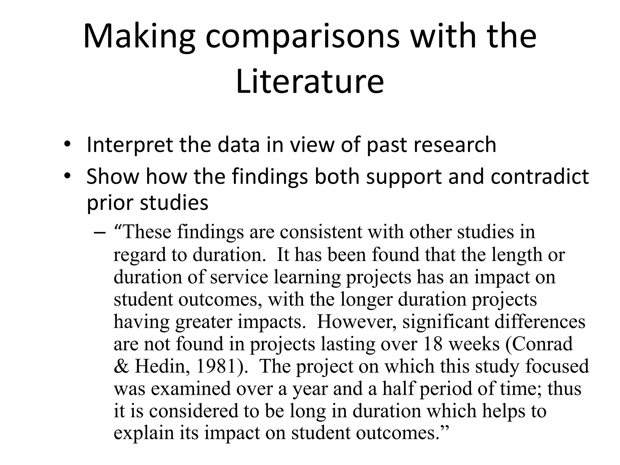 Making comparisons with the
Literature
• Interpret the data in view of past research
• Show how the findings both support and contradict
prior studies
– “These findings are consistent with other studies in
regard to duration. It has been found that the length or
duration of service learning projects has an impact on
student outcomes, with the longer duration projects
having greater impacts. However, significant differences
are not found in projects lasting over 18 weeks (Conrad
& Hedin, 1981). The project on which this study focused
was examined over a year and a half period of time; thus
it is considered to be long in duration which helps to
explain its impact on student outcomes.”
 