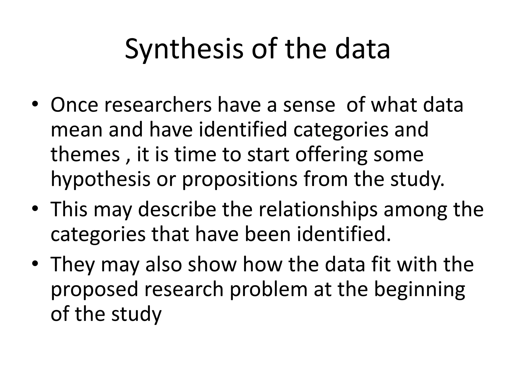 Synthesis of the data
• Once researchers have a sense of what data
mean and have identified categories and
themes , it is time to start offering some
hypothesis or propositions from the study.
• This may describe the relationships among the
categories that have been identified.
• They may also show how the data fit with the
proposed research problem at the beginning
of the study
 