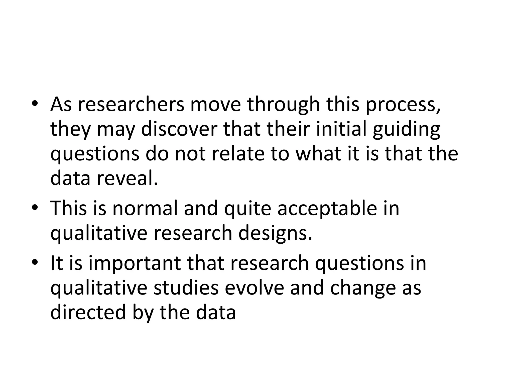 • As researchers move through this process,
they may discover that their initial guiding
questions do not relate to what it is that the
data reveal.
• This is normal and quite acceptable in
qualitative research designs.
• It is important that research questions in
qualitative studies evolve and change as
directed by the data
 