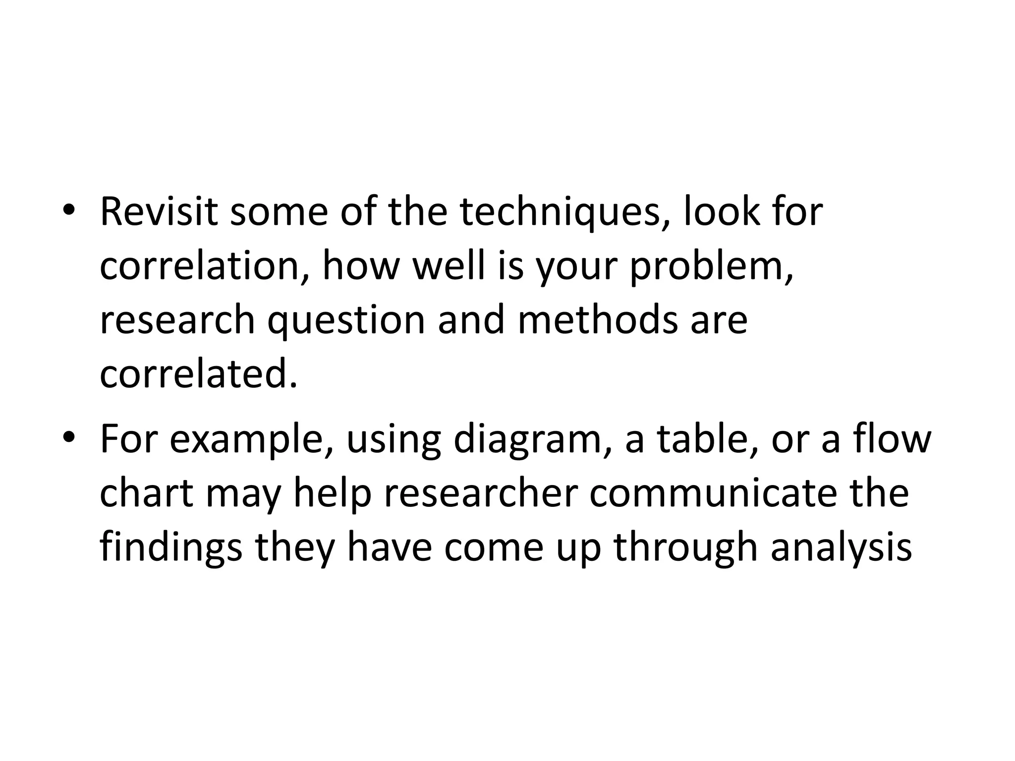 • Revisit some of the techniques, look for
correlation, how well is your problem,
research question and methods are
correlated.
• For example, using diagram, a table, or a flow
chart may help researcher communicate the
findings they have come up through analysis
 