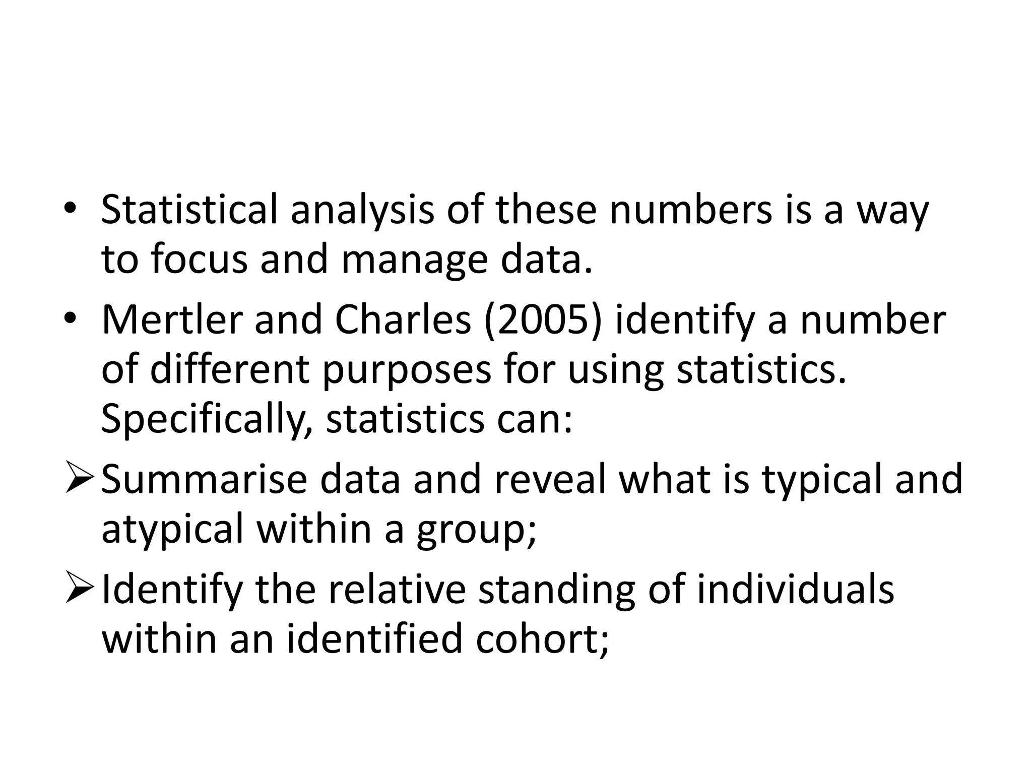 • Statistical analysis of these numbers is a way
to focus and manage data.
• Mertler and Charles (2005) identify a number
of different purposes for using statistics.
Specifically, statistics can:
Summarise data and reveal what is typical and
atypical within a group;
Identify the relative standing of individuals
within an identified cohort;
 