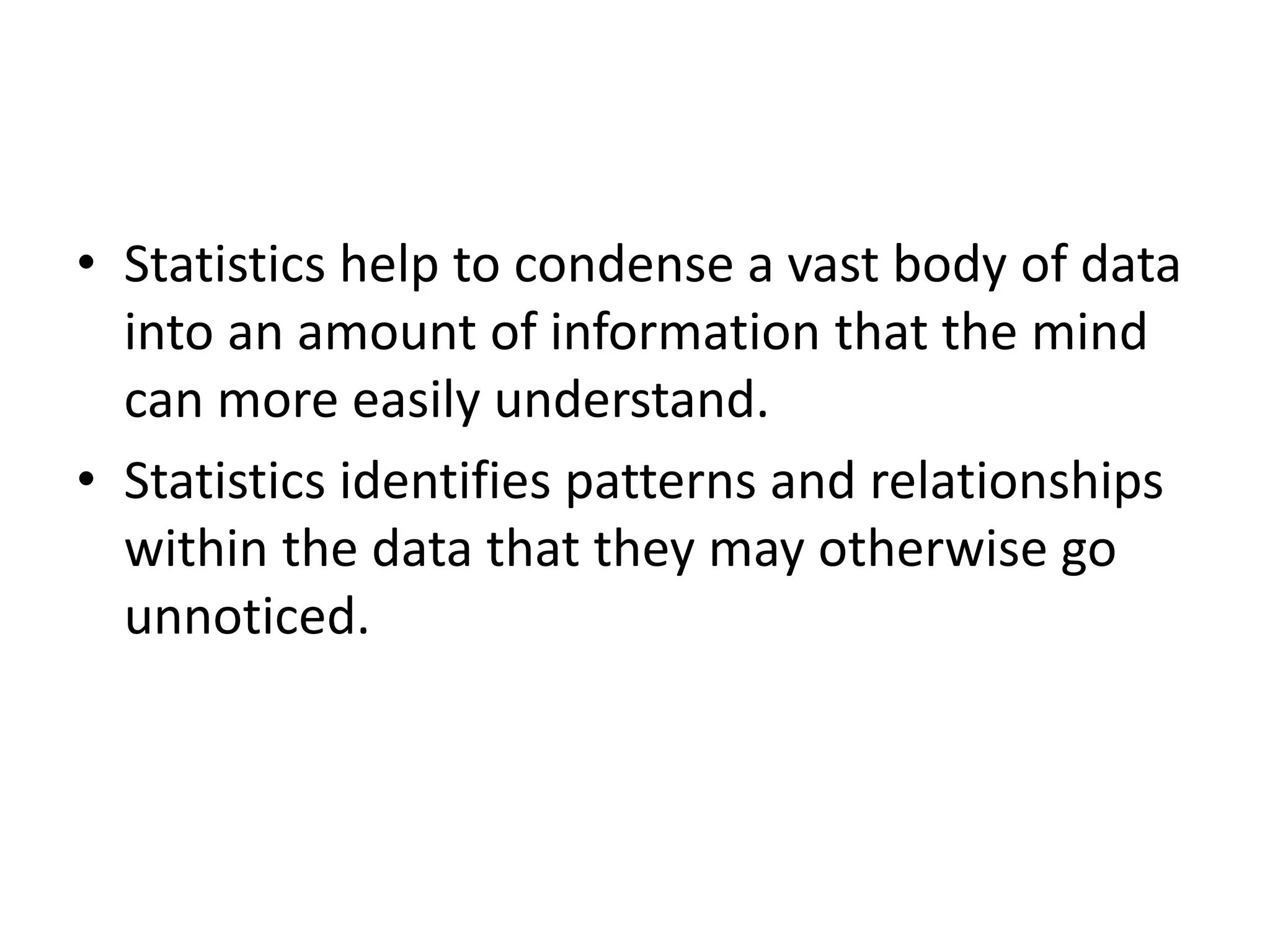 • Statistics help to condense a vast body of data
into an amount of information that the mind
can more easily understand.
• Statistics identifies patterns and relationships
within the data that they may otherwise go
unnoticed.
 
