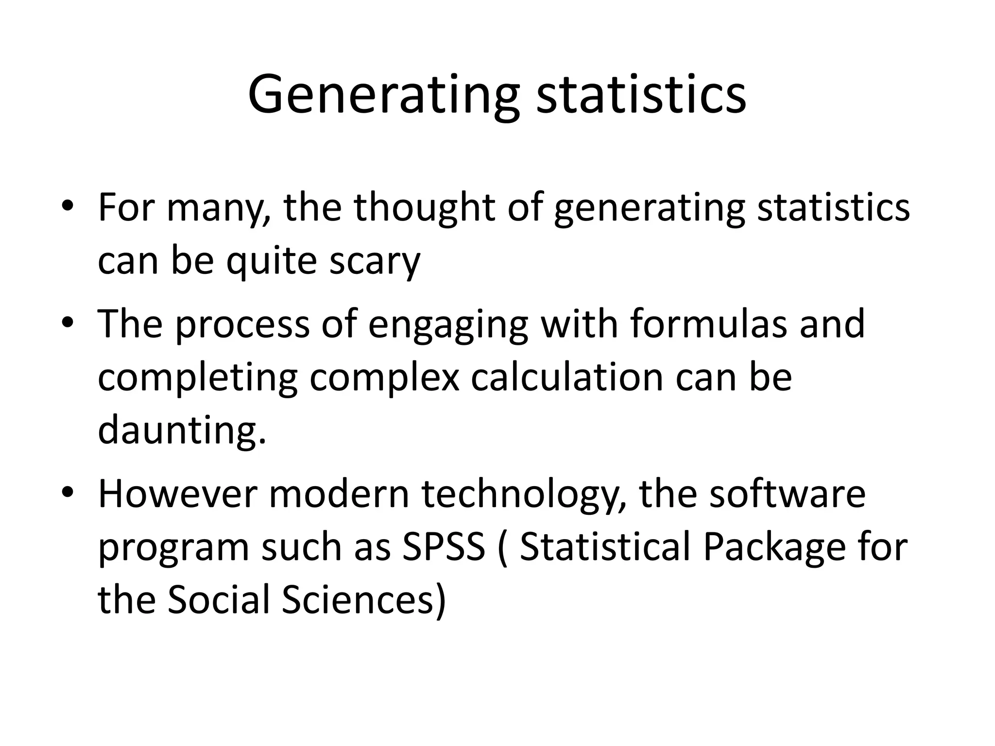 Generating statistics
• For many, the thought of generating statistics
can be quite scary
• The process of engaging with formulas and
completing complex calculation can be
daunting.
• However modern technology, the software
program such as SPSS ( Statistical Package for
the Social Sciences)
 