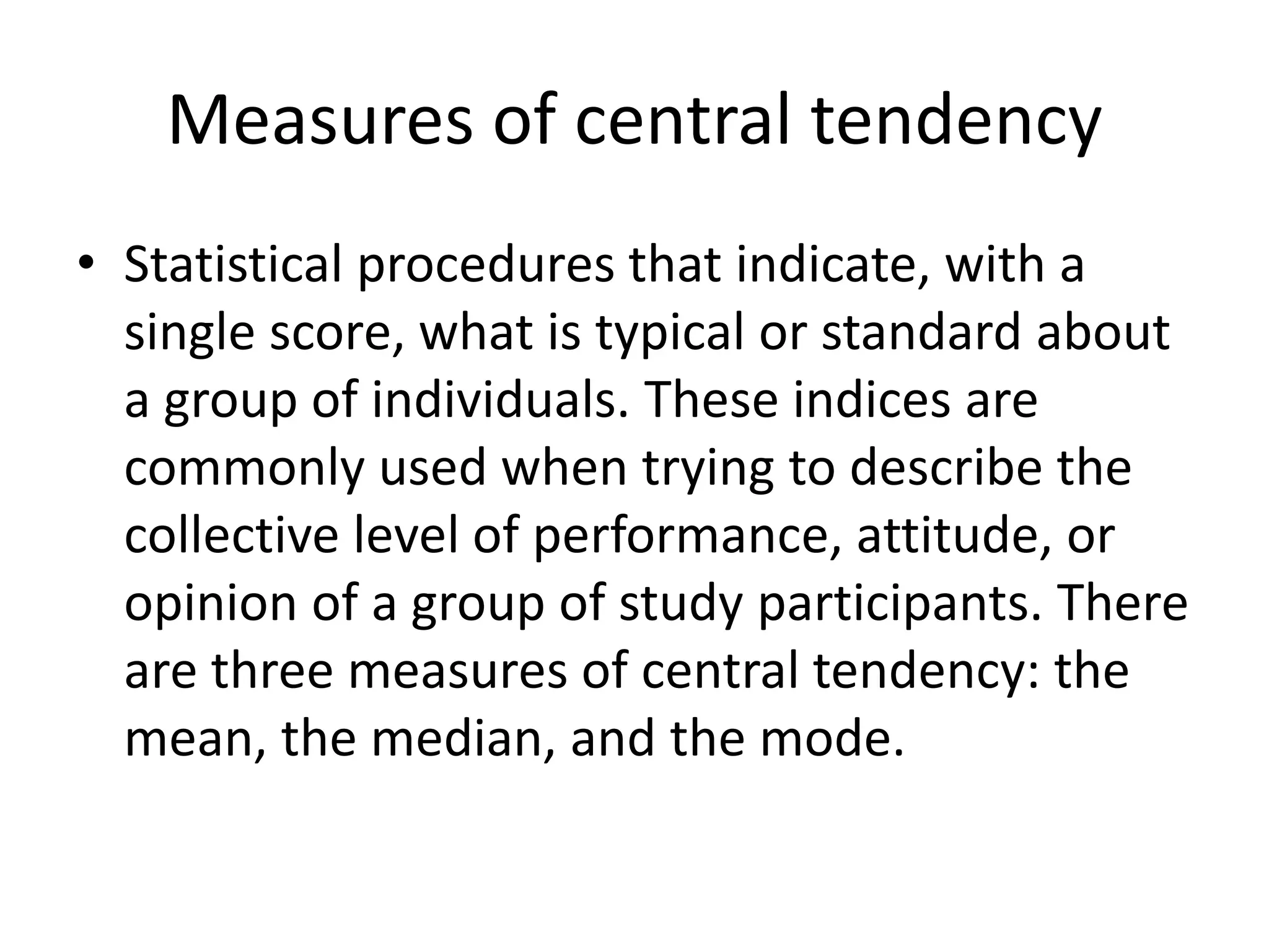 Measures of central tendency
• Statistical procedures that indicate, with a
single score, what is typical or standard about
a group of individuals. These indices are
commonly used when trying to describe the
collective level of performance, attitude, or
opinion of a group of study participants. There
are three measures of central tendency: the
mean, the median, and the mode.
 