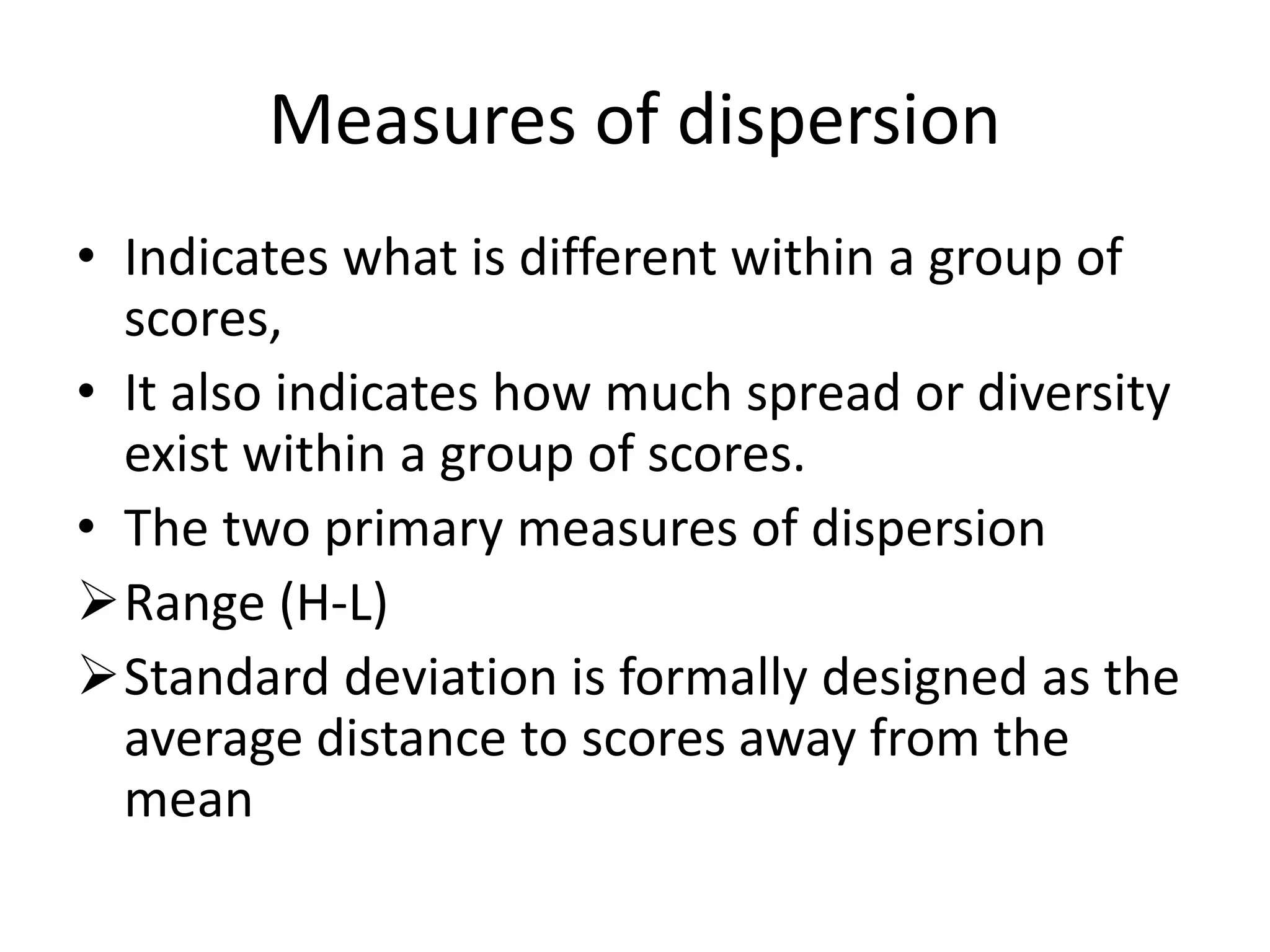 Measures of dispersion
• Indicates what is different within a group of
scores,
• It also indicates how much spread or diversity
exist within a group of scores.
• The two primary measures of dispersion
Range (H-L)
Standard deviation is formally designed as the
average distance to scores away from the
mean
 