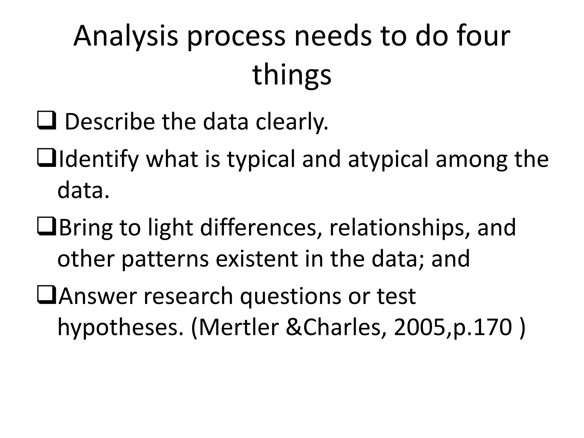 Analysis process needs to do four
things
 Describe the data clearly.
Identify what is typical and atypical among the
data.
Bring to light differences, relationships, and
other patterns existent in the data; and
Answer research questions or test
hypotheses. (Mertler &Charles, 2005,p.170 )
 