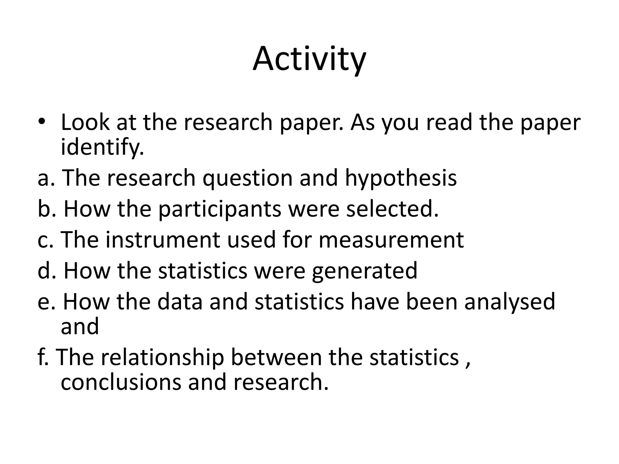 Activity
• Look at the research paper. As you read the paper
identify.
a. The research question and hypothesis
b. How the participants were selected.
c. The instrument used for measurement
d. How the statistics were generated
e. How the data and statistics have been analysed
and
f. The relationship between the statistics ,
conclusions and research.
 