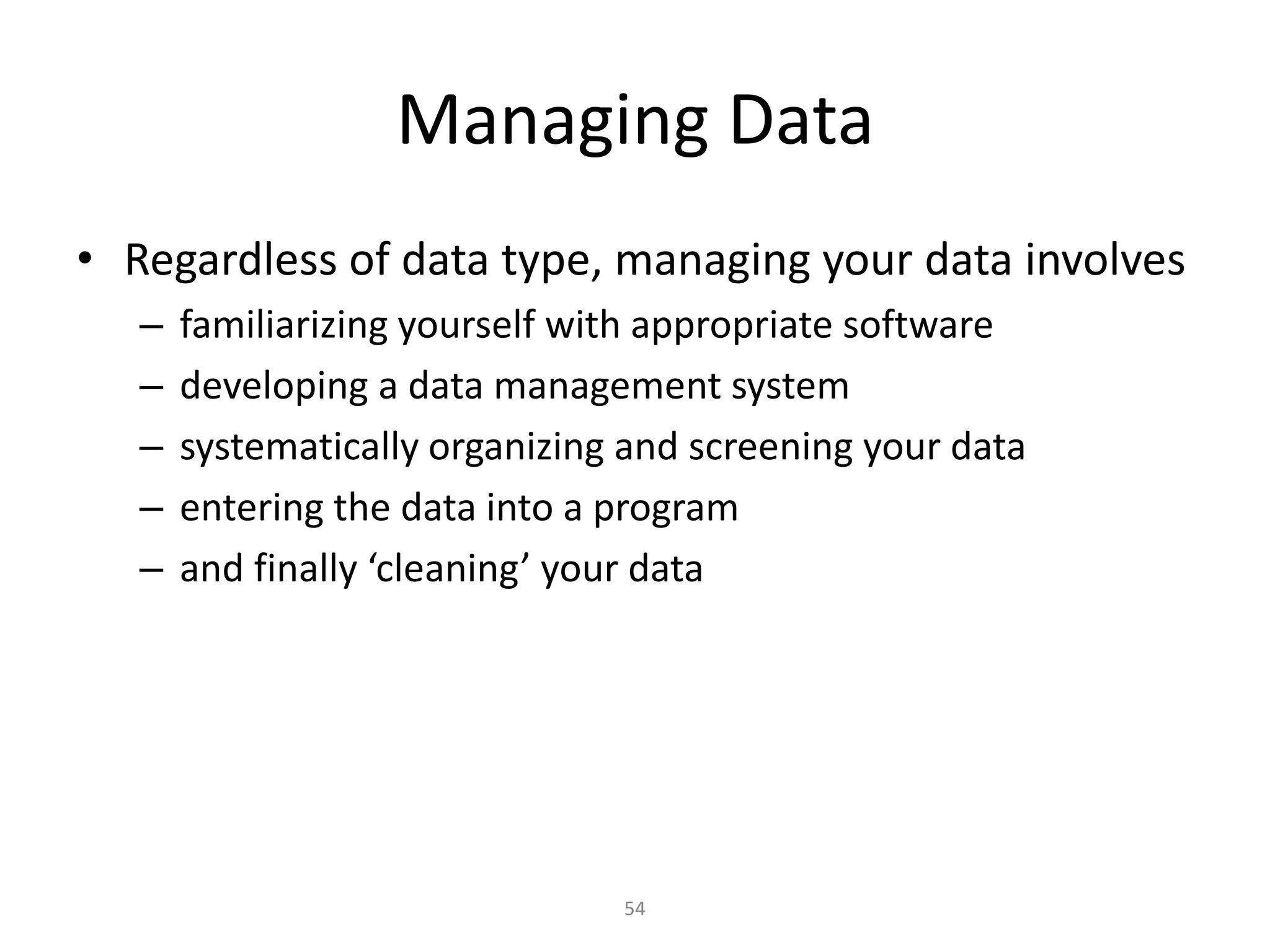 54
Managing Data
• Regardless of data type, managing your data involves
– familiarizing yourself with appropriate software
– developing a data management system
– systematically organizing and screening your data
– entering the data into a program
– and finally ‘cleaning’ your data
 