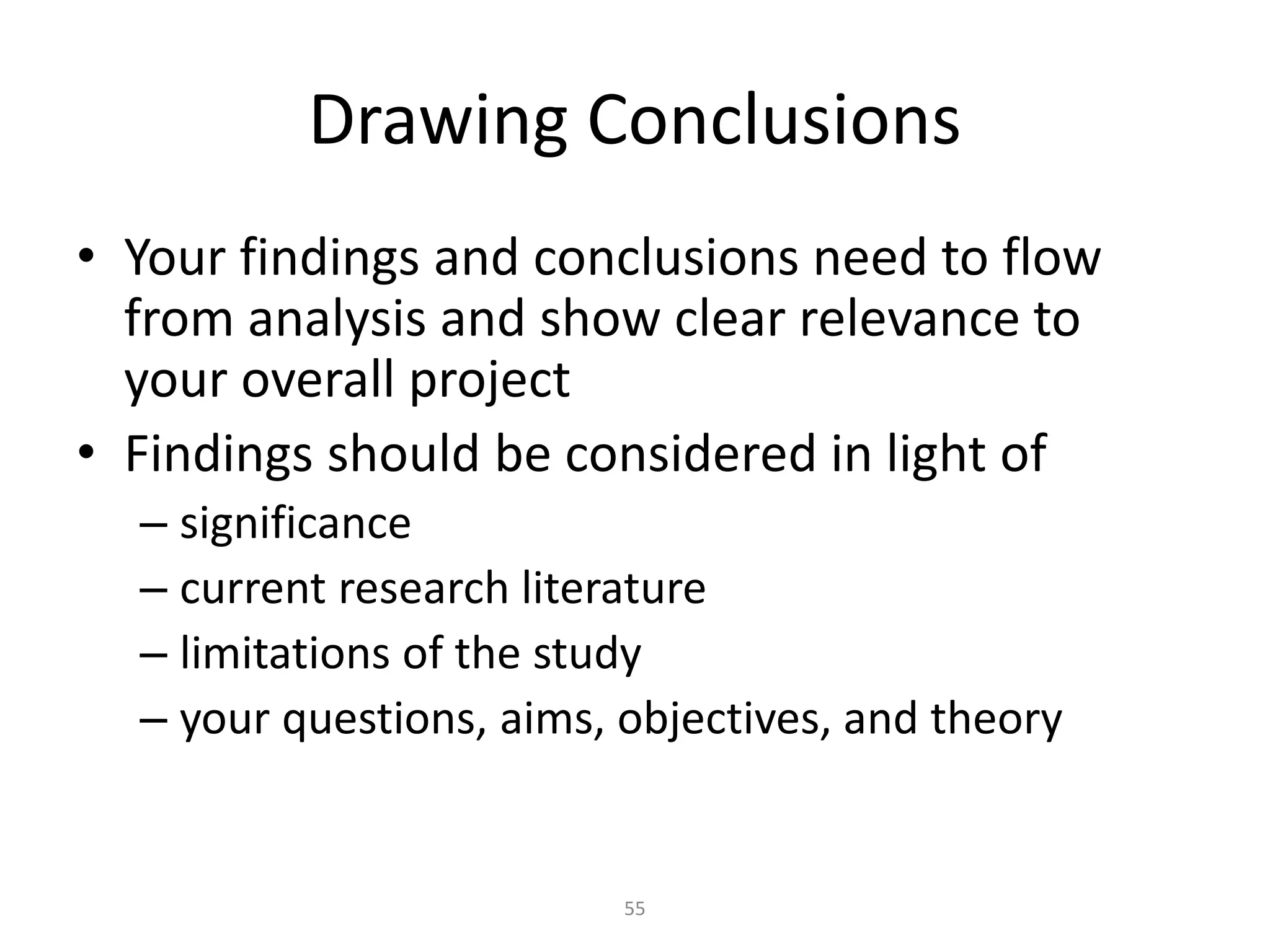 55
Drawing Conclusions
• Your findings and conclusions need to flow
from analysis and show clear relevance to
your overall project
• Findings should be considered in light of
– significance
– current research literature
– limitations of the study
– your questions, aims, objectives, and theory
 