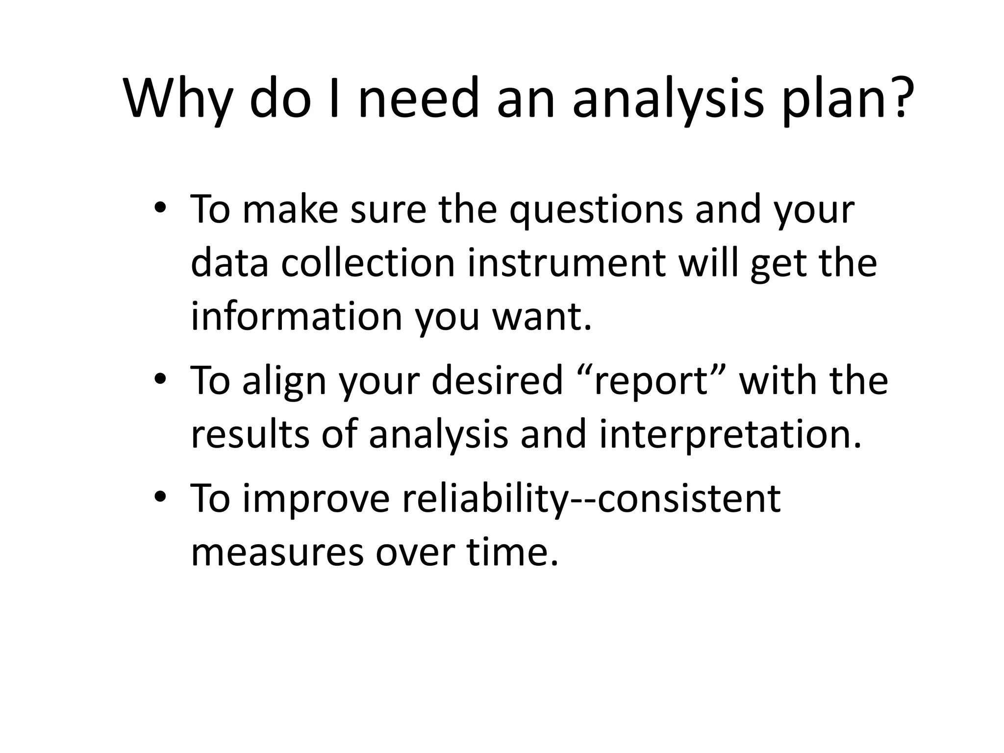 Why do I need an analysis plan?
• To make sure the questions and your
data collection instrument will get the
information you want.
• To align your desired “report” with the
results of analysis and interpretation.
• To improve reliability--consistent
measures over time.
 