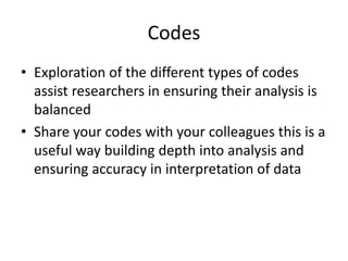 Codes
• Exploration of the different types of codes
assist researchers in ensuring their analysis is
balanced
• Share your codes with your colleagues this is a
useful way building depth into analysis and
ensuring accuracy in interpretation of data
 
