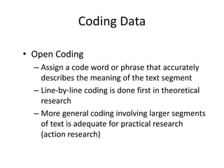 Coding Data
• Open Coding
– Assign a code word or phrase that accurately
describes the meaning of the text segment
– Line-by-line coding is done first in theoretical
research
– More general coding involving larger segments
of text is adequate for practical research
(action research)
 