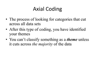 Axial Coding
• The process of looking for categories that cut
across all data sets
• After this type of coding, you have identified
your themes
• You can’t classify something as a theme unless
it cuts across the majority of the data
 