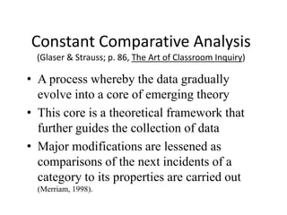 Constant Comparative Analysis
(Glaser & Strauss; p. 86, The Art of Classroom Inquiry)
• A process whereby the data gradually
evolve into a core of emerging theory
• This core is a theoretical framework that
further guides the collection of data
• Major modifications are lessened as
comparisons of the next incidents of a
category to its properties are carried out
(Merriam, 1998).
 