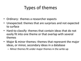Types of themes
• Ordinary: themes a researcher expects
• Unexpected: themes that are surprises and not expected
to surface
• Hard-to-classify: themes that contain ideas that do not
easily fit into one theme or that overlap with several
themes
• Major & minor themes: themes that represent the major
ideas, or minor, secondary ideas in a database
– Minor themes fit under major themes in the write up
 